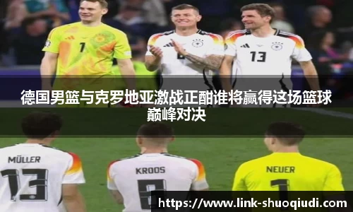 德国男篮与克罗地亚激战正酣谁将赢得这场篮球巅峰对决